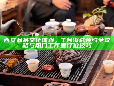 西安品茶文化体验，T台海选预约全攻略与热门工作室订位技巧