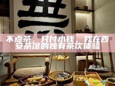 不点茶，只付水钱，我在西安茶馆的独有茶饮体验