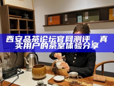 西安品茶论坛官网测评，真实用户的茶室体验分享