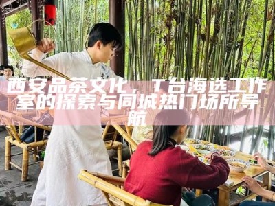 西安品茶文化，T台海选工作室的探索与同城热门场所导航