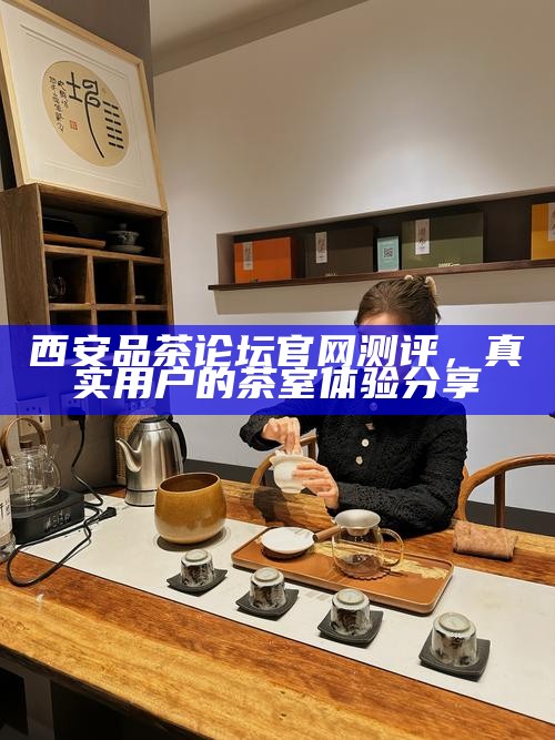 西安品茶论坛官网测评，真实用户的茶室体验分享