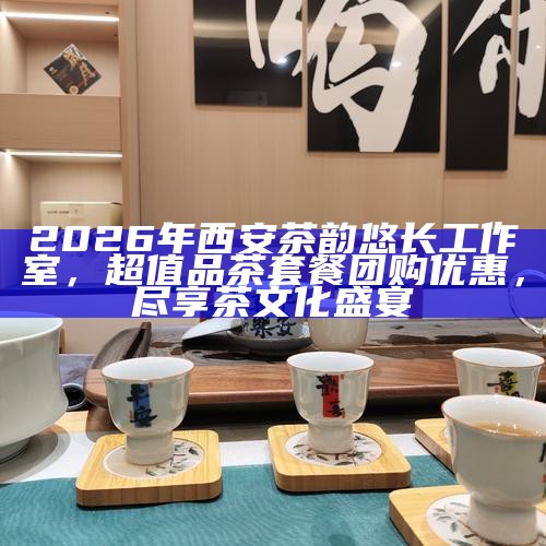 2026年西安茶韵悠长工作室，超值品茶套餐团购优惠，尽享茶文化盛宴