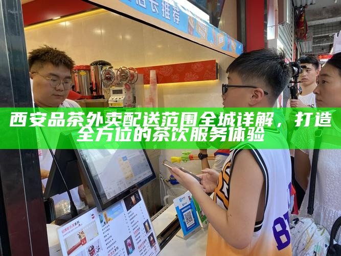 西安品茶外卖配送范围全城详解,打造全方位的茶饮服务体验