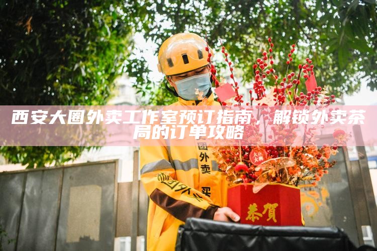 西安大圈外卖工作室预订指南，解锁外卖茶局的订单攻略